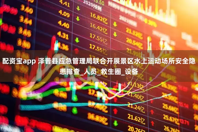 配资宝app 泽普县应急管理局联合开展景区水上运动场所安全隐患排查_人员_救生圈_设备