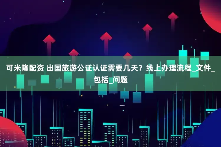 可米隆配资 出国旅游公证认证需要几天？线上办理流程_文件_包括_问题