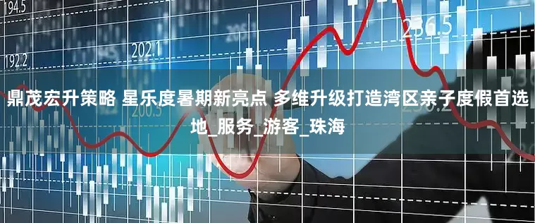 鼎茂宏升策略 星乐度暑期新亮点 多维升级打造湾区亲子度假首选地_服务_游客_珠海
