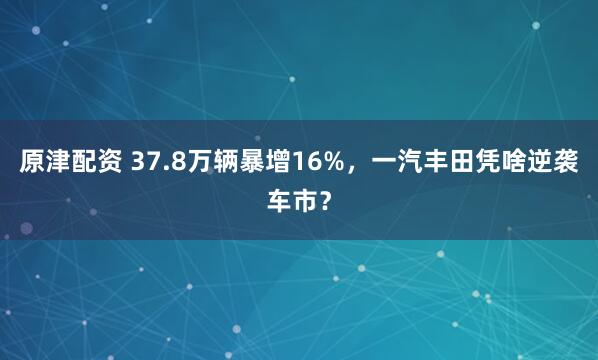 原津配资 37.8万辆暴增16%，一汽丰田凭啥逆袭车市？