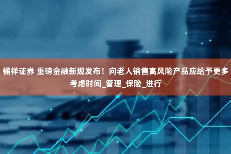 桶祥证券 重磅金融新规发布！向老人销售高风险产品应给予更多考虑时间_管理_保险_进行