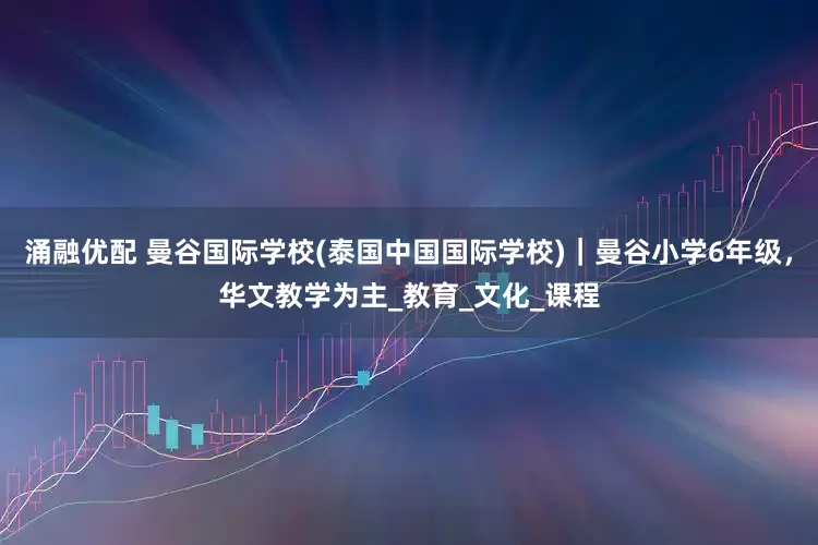 涌融优配 曼谷国际学校(泰国中国国际学校)｜曼谷小学6年级，华文教学为主_教育_文化_课程