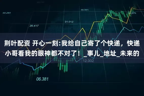 荆叶配资 开心一刻:我给自己寄了个快递，快递小哥看我的眼神都不对了！_事儿_地址_未来的