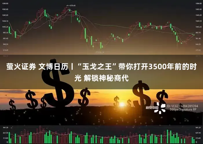 萤火证券 文博日历丨“玉戈之王”带你打开3500年前的时光 解锁神秘商代