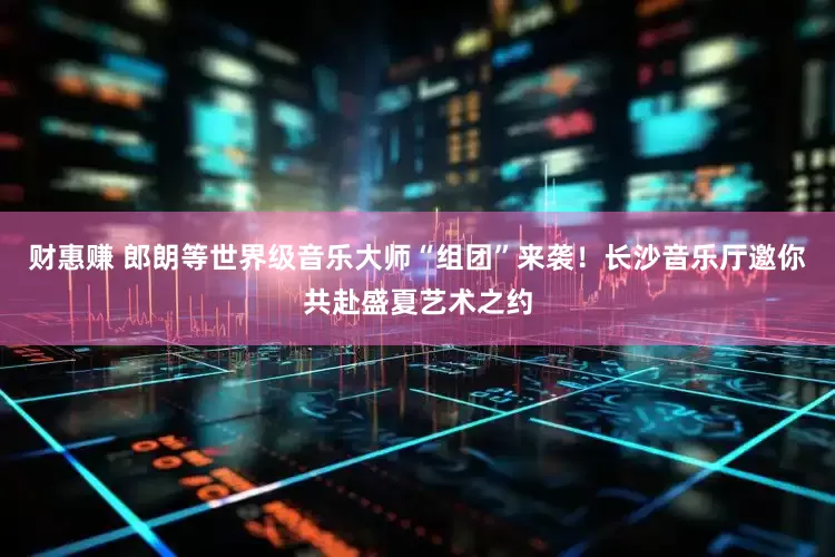 财惠赚 郎朗等世界级音乐大师“组团”来袭！长沙音乐厅邀你共赴盛夏艺术之约