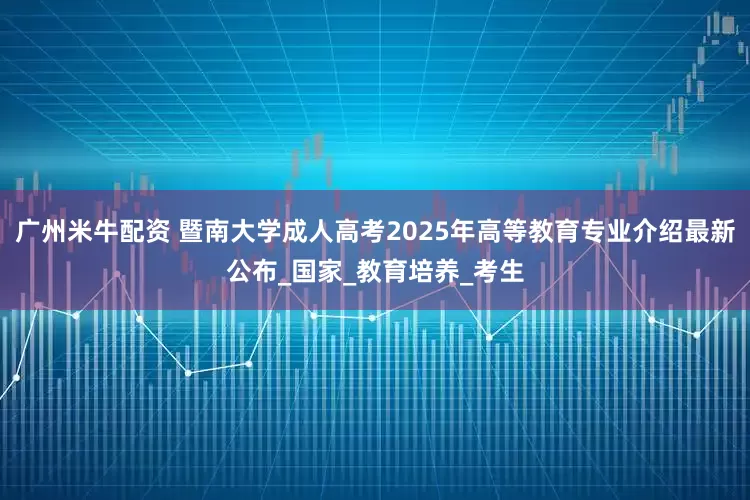 广州米牛配资 暨南大学成人高考2025年高等教育专业介绍最新公布_国家_教育培养_考生