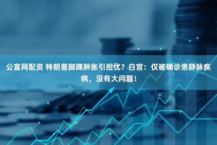 公宣网配资 特朗普脚踝肿胀引担忧？白宫：仅被确诊患静脉疾病，没有大问题！