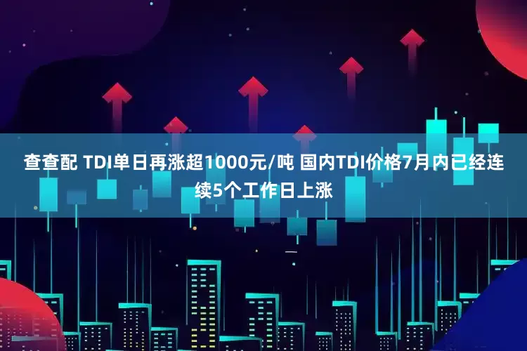 查查配 TDI单日再涨超1000元/吨 国内TDI价格7月内已经连续5个工作日上涨