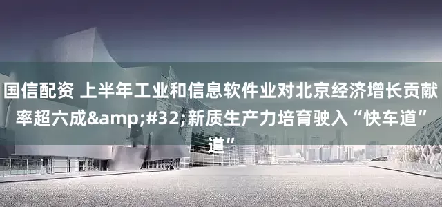 国信配资 上半年工业和信息软件业对北京经济增长贡献率超六成&#32;新质生产力培育驶入“快车道”