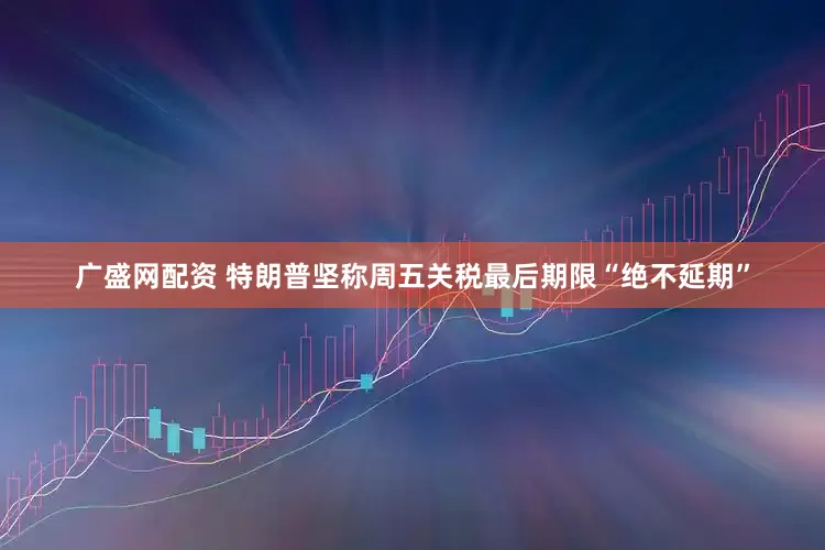 广盛网配资 特朗普坚称周五关税最后期限“绝不延期”