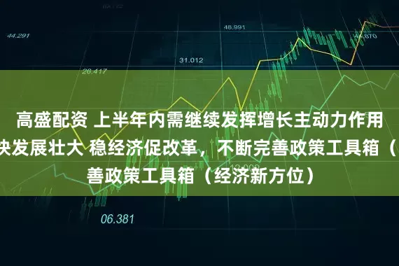 高盛配资 上半年内需继续发挥增长主动力作用，新动能加快发展壮大 稳经济促改革，不断完善政策工具箱（经济新方位）