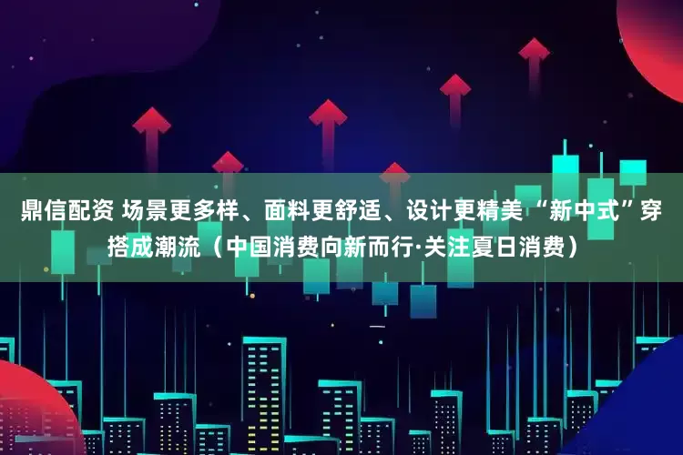 鼎信配资 场景更多样、面料更舒适、设计更精美 “新中式”穿搭成潮流（中国消费向新而行·关注夏日消费）