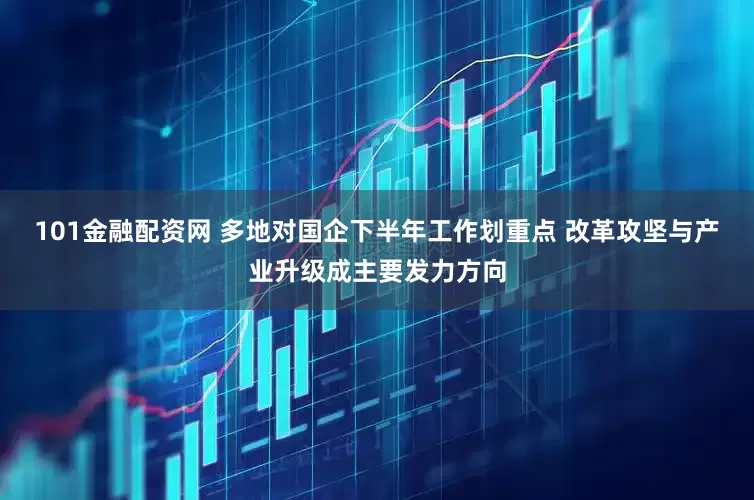 101金融配资网 多地对国企下半年工作划重点 改革攻坚与产业升级成主要发力方向