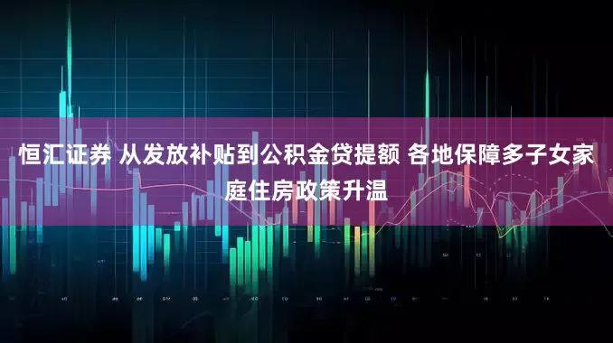 恒汇证券 从发放补贴到公积金贷提额 各地保障多子女家庭住房政策升温