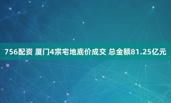 756配资 厦门4宗宅地底价成交 总金额81.25亿元