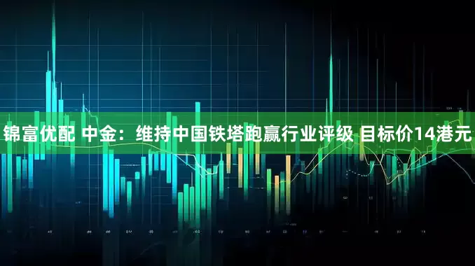 锦富优配 中金：维持中国铁塔跑赢行业评级 目标价14港元