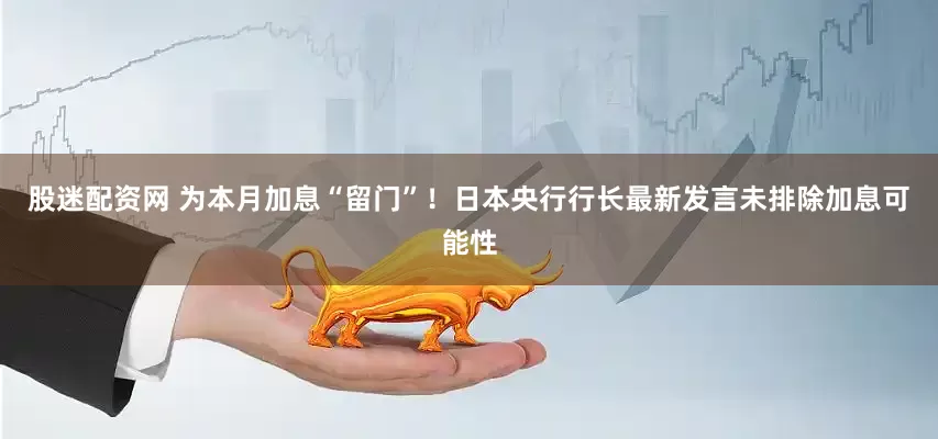 股迷配资网 为本月加息“留门”！日本央行行长最新发言未排除加息可能性