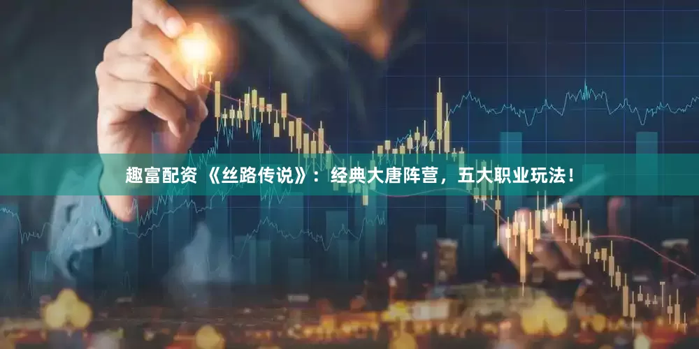 趣富配资 《丝路传说》：经典大唐阵营，五大职业玩法！