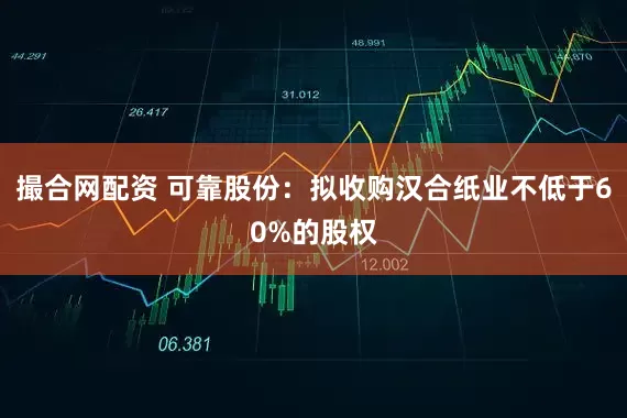 撮合网配资 可靠股份：拟收购汉合纸业不低于60%的股权