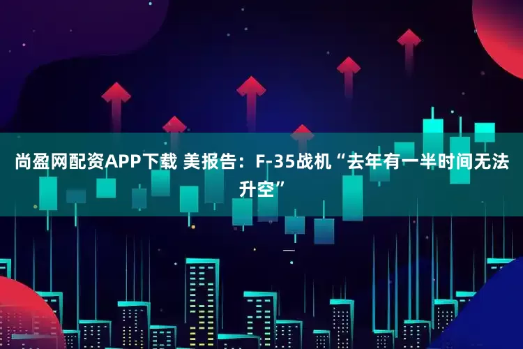 尚盈网配资APP下载 美报告:F-35战机“去年有一半时间无法升空”