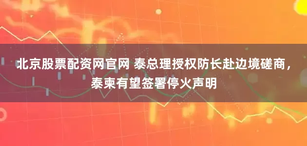 北京股票配资网官网 泰总理授权防长赴边境磋商，泰柬有望签署停火声明
