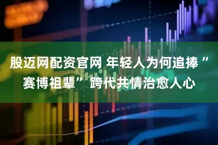 股迈网配资官网 年轻人为何追捧“赛博祖辈” 跨代共情治愈人心