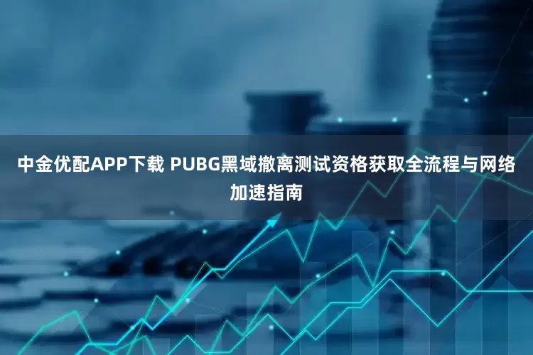 中金优配APP下载 PUBG黑域撤离测试资格获取全流程与网络加速指南