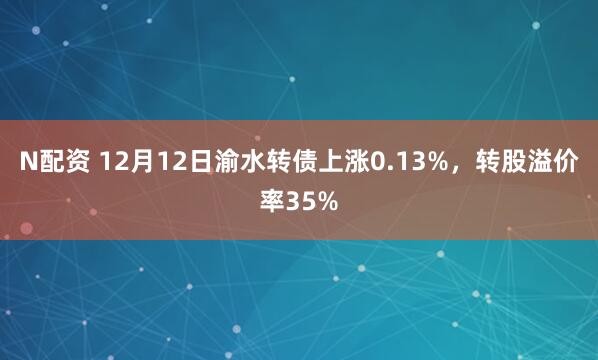 N配资 12月12日渝水转债上涨0.13%，转股溢价率35%