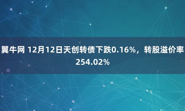 翼牛网 12月12日天创转债下跌0.16%，转股溢价率254.02%