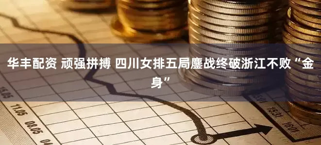 华丰配资 顽强拼搏 四川女排五局鏖战终破浙江不败“金身”