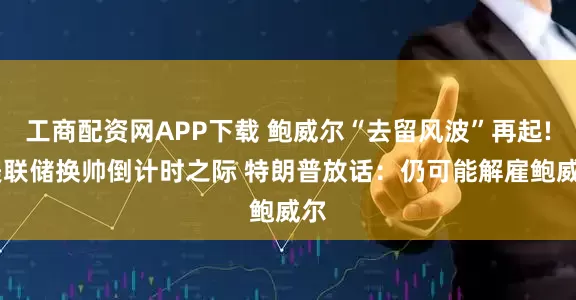 工商配资网APP下载 鲍威尔“去留风波”再起! 美联储换帅倒计时之际 特朗普放话：仍可能解雇鲍威尔