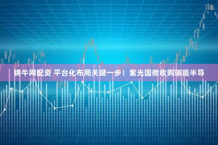 锦牛网配资 平台化布局关键一步！紫光国微收购瑞能半导