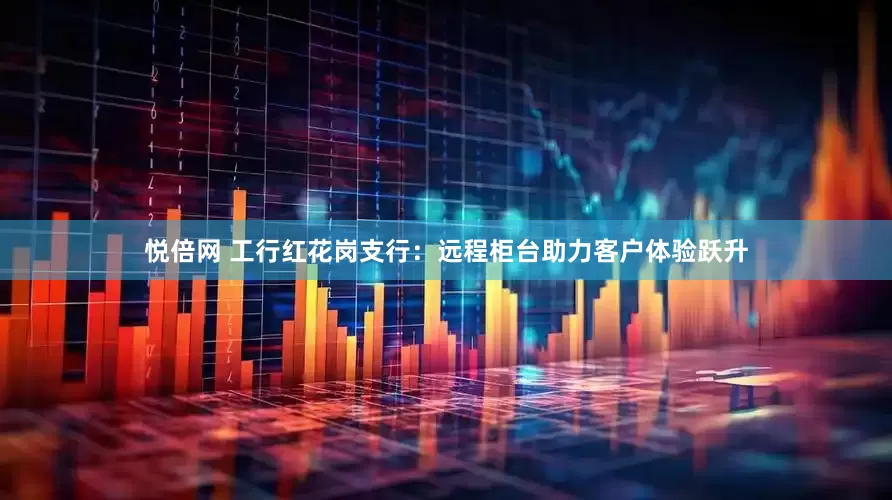 悦倍网 工行红花岗支行：远程柜台助力客户体验跃升
