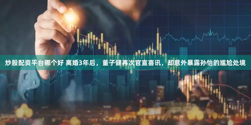 炒股配资平台哪个好 离婚3年后,董子健再次官宣喜讯,却意外暴露孙怡的尴尬处境