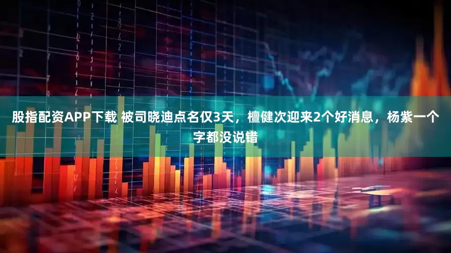 股指配资APP下载 被司晓迪点名仅3天，檀健次迎来2个好消息，杨紫一个字都没说错