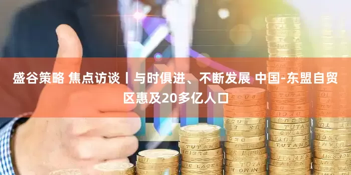 盛谷策略 焦点访谈丨与时俱进、不断发展 中国-东盟自贸区惠及20多亿人口