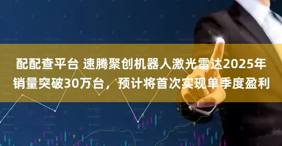 配配查平台 速腾聚创机器人激光雷达2025年销量突破30万台，预计将首次实现单季度盈利