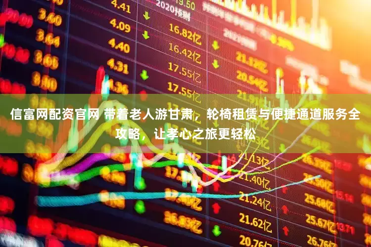 信富网配资官网 带着老人游甘肃，轮椅租赁与便捷通道服务全攻略，让孝心之旅更轻松
