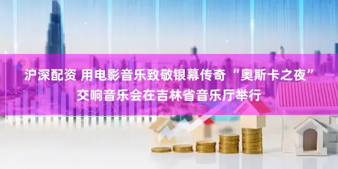 沪深配资 用电影音乐致敬银幕传奇 “奥斯卡之夜”交响音乐会在吉林省音乐厅举行