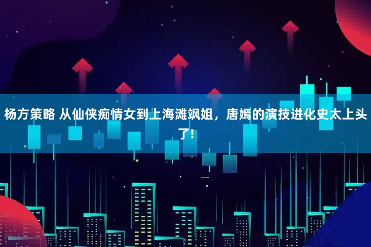 杨方策略 从仙侠痴情女到上海滩飒姐,唐嫣的演技进化史太上头了!