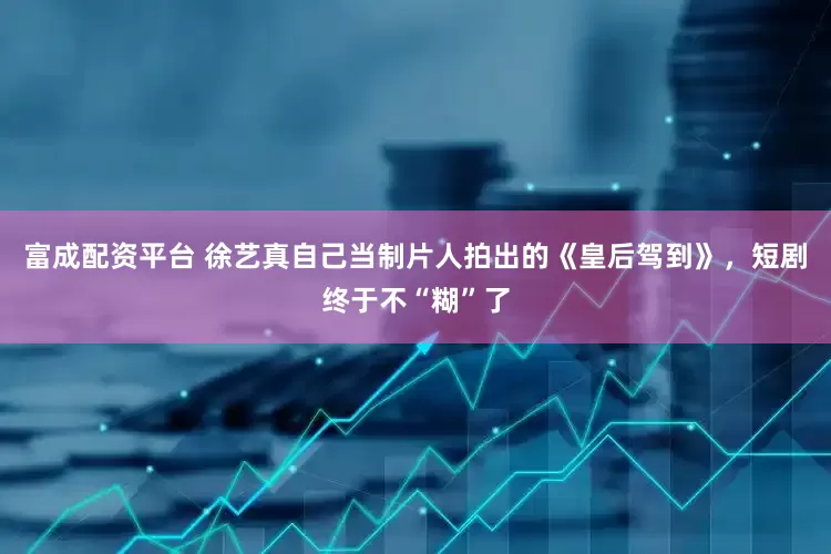 富成配资平台 徐艺真自己当制片人拍出的《皇后驾到》，短剧终于不“糊”了