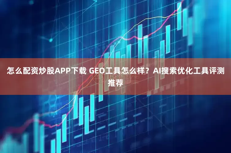 怎么配资炒股APP下载 GEO工具怎么样？AI搜索优化工具评测推荐