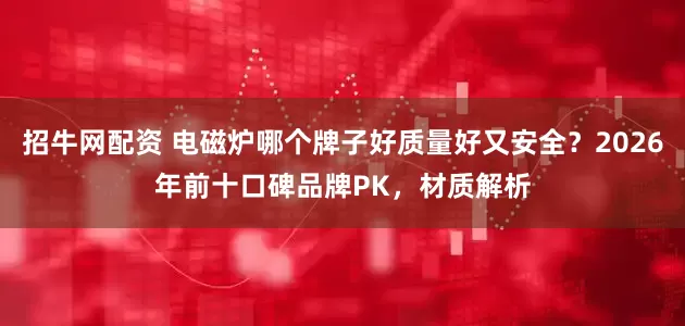 招牛网配资 电磁炉哪个牌子好质量好又安全？2026年前十口碑品牌PK，材质解析