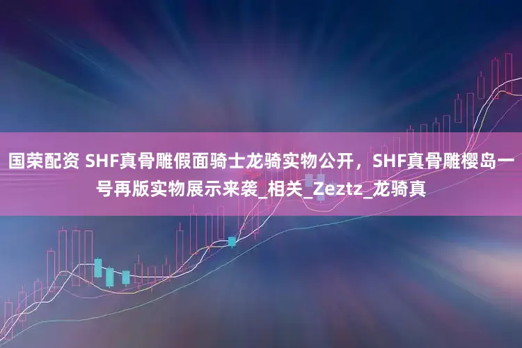 国荣配资 SHF真骨雕假面骑士龙骑实物公开，SHF真骨雕樱岛一号再版实物展示来袭_相关_Zeztz_龙骑真