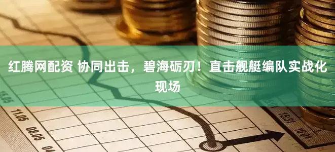 红腾网配资 协同出击，碧海砺刃！直击舰艇编队实战化现场